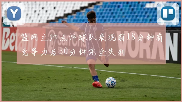 篮网主帅点评球队表现前18分钟有竞争力后30分钟完全失利