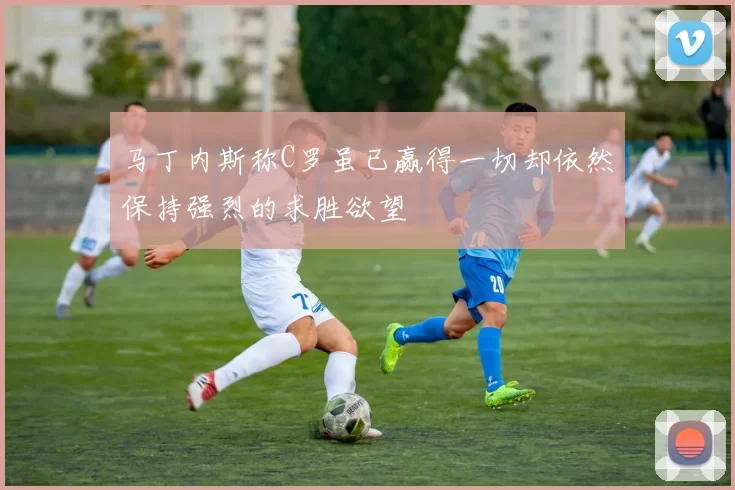 马丁内斯称C罗虽已赢得一切却依然保持强烈的求胜欲望