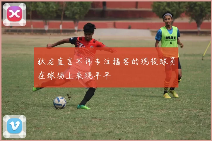 狄龙直言不讳专注播客的现役球员在球场上表现平平