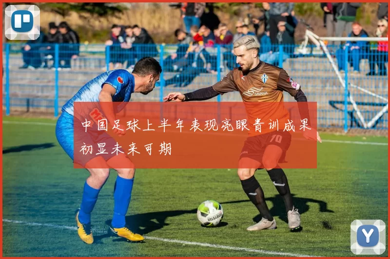 中国足球上半年表现亮眼青训成果初显未来可期