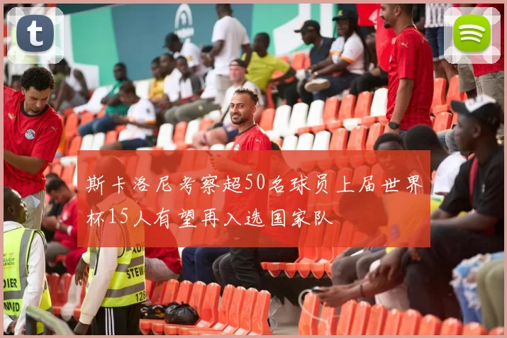 斯卡洛尼考察超50名球员上届世界杯15人有望再入选国家队