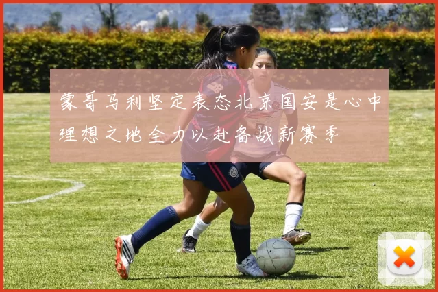蒙哥马利坚定表态北京国安是心中理想之地全力以赴备战新赛季