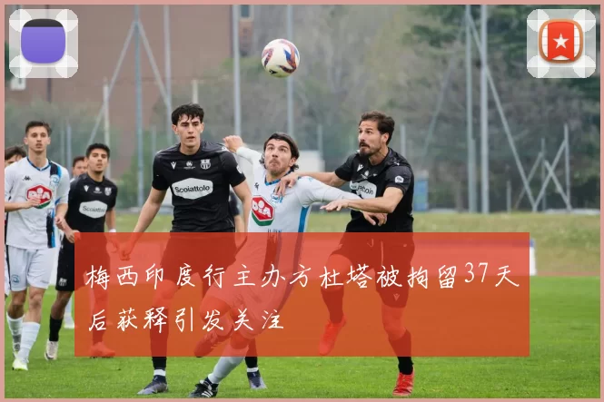 梅西印度行主办方杜塔被拘留37天后获释引发关注
