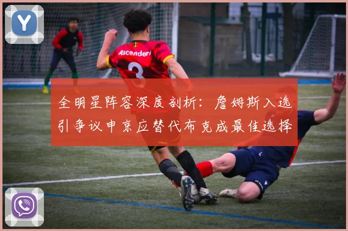 全明星阵容深度剖析：詹姆斯入选引争议申京应替代布克成最佳选择